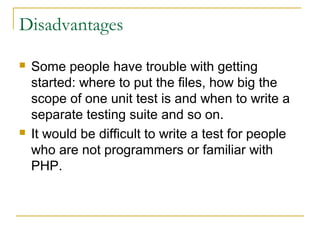 Disadvantages
 Some people have trouble with getting
started: where to put the files, how big the
scope of one unit test is and when to write a
separate testing suite and so on.
 It would be difficult to write a test for people
who are not programmers or familiar with
PHP.
 