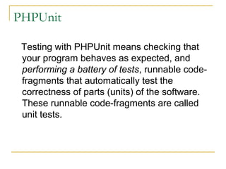 PHPUnit
Testing with PHPUnit means checking that
your program behaves as expected, and
performing a battery of tests, runnable code-
fragments that automatically test the
correctness of parts (units) of the software.
These runnable code-fragments are called
unit tests.
 