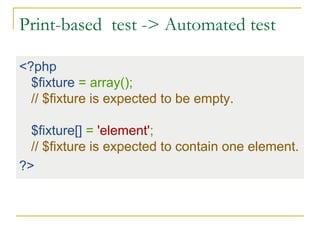 Print-based test -> Automated test
<?php
$fixture = array();
// $fixture is expected to be empty.
$fixture[] = 'element';
// $fixture is expected to contain one element.
?>
 