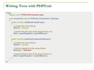 Writing Tests with PHPUnit
<?php
require_once 'PHPUnit/Framework.php';
 
class ArrayTest extends PHPUnit_Framework_TestCase
{
    public function testNewArrayIsEmpty()
    {
        // Create the Array fixture.
        $fixture = array();
 
        // Assert that the size of the Array fixture is 0.
        $this->assertEquals(0, sizeof($fixture));
    }
 
    public function testArrayContainsAnElement()
    {
        // Create the Array fixture.
        $fixture = array();
 
        // Add an element to the Array fixture.
        $fixture[] = 'Element';
 
        // Assert that the size of the Array fixture is 1.
        $this->assertEquals(1, sizeof($fixture));
    }
}
?>
 
