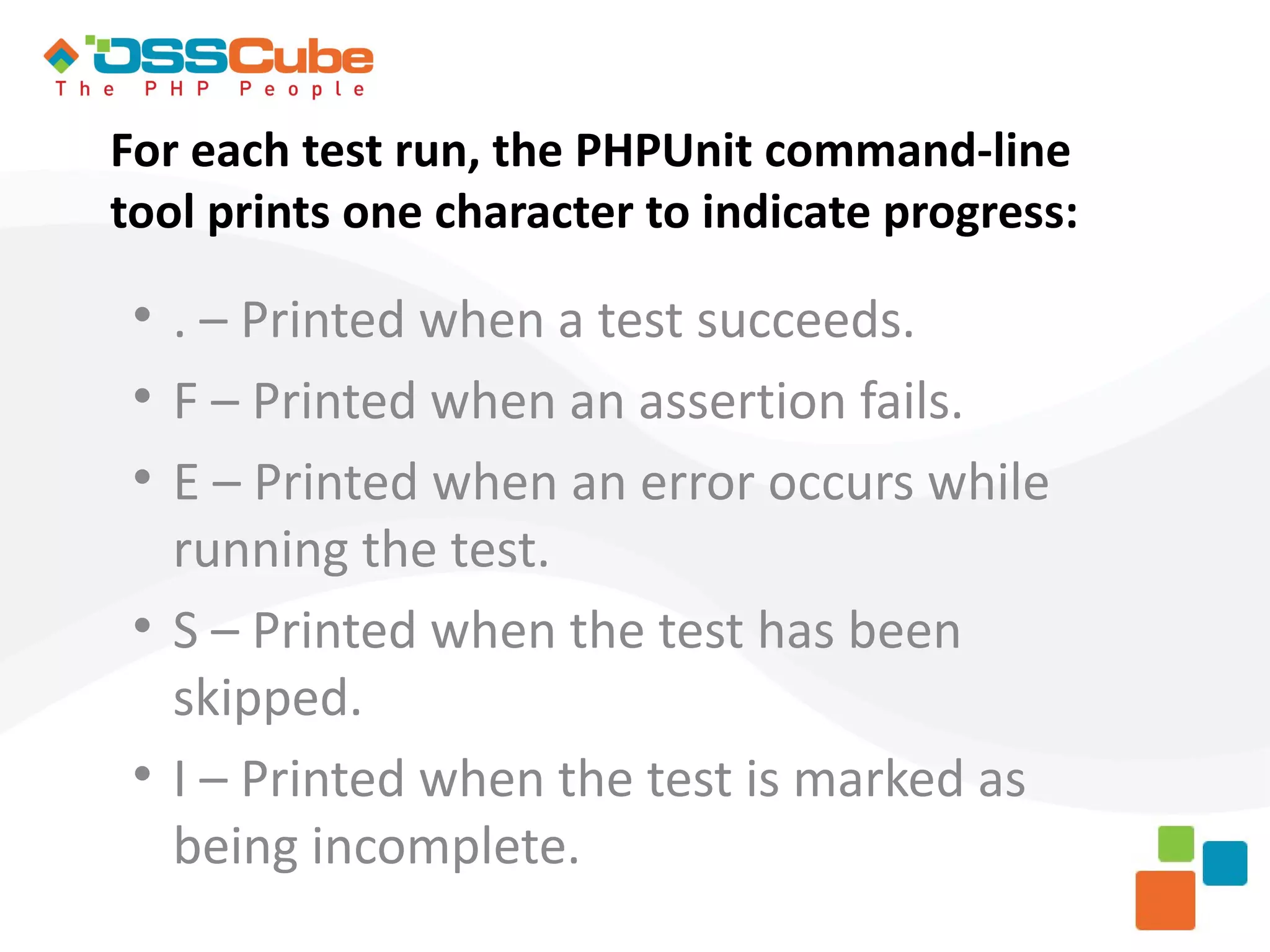 For each test run, the PHPUnit command-line tool prints one character to indicate progress:  . – Printed when a test succeeds.  F – Printed when an assertion fails.  E – Printed when an error occurs while running the test.  S – Printed when the test has been skipped.  I – Printed when the test is marked as being incomplete. 