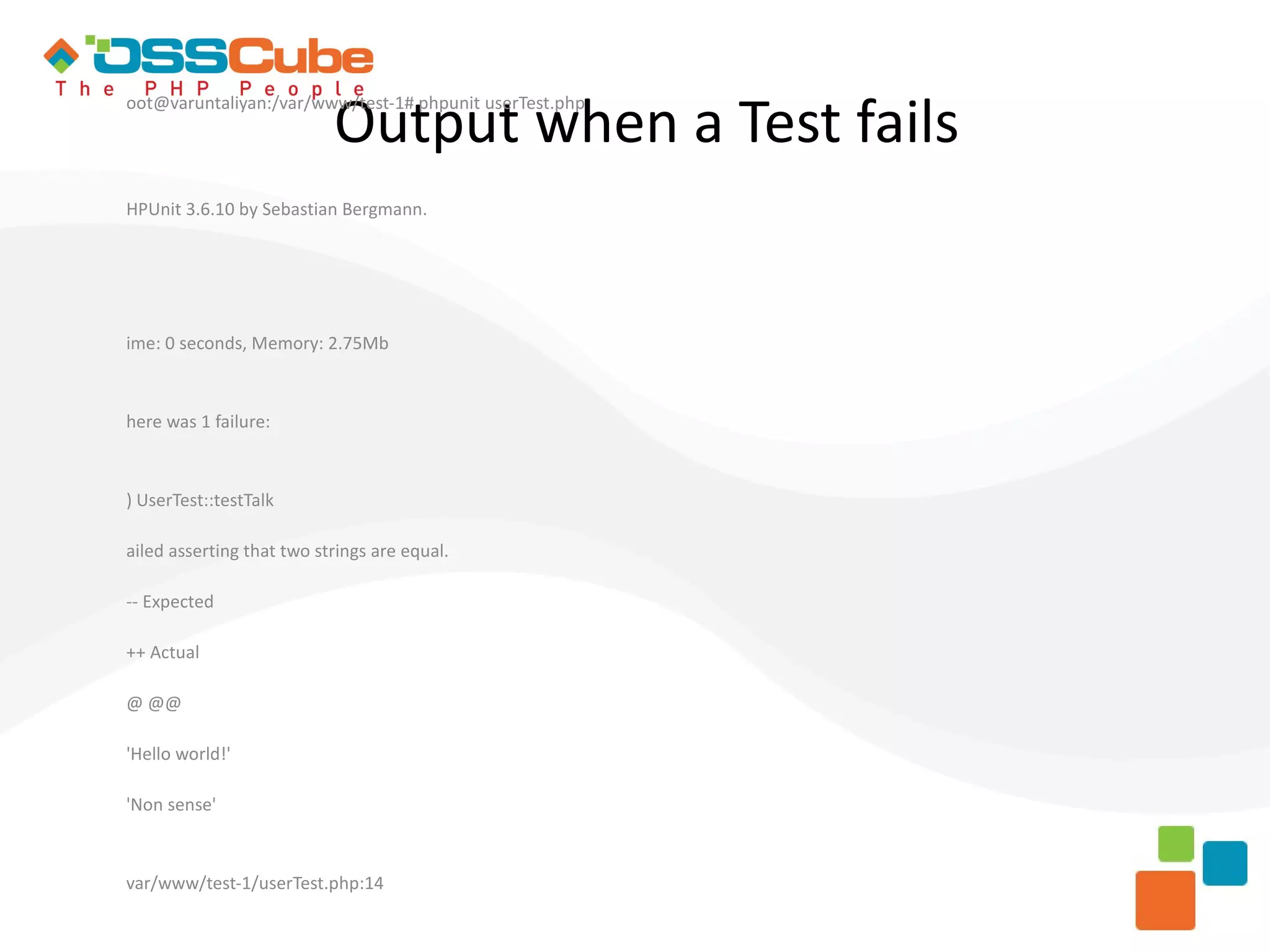 Output when a Test fails oot@varuntaliyan:/var/www/test-1# phpunit userTest.php HPUnit 3.6.10 by Sebastian Bergmann. ime: 0 seconds, Memory: 2.75Mb here was 1 failure: ) UserTest::testTalk ailed asserting that two strings are equal. -- Expected ++ Actual @ @@ 'Hello world!' 'Non sense' var/www/test-1/userTest.php:14 