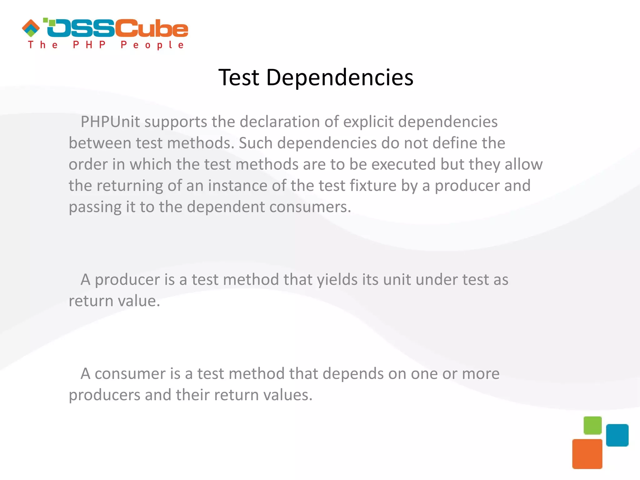 Test Dependencies PHPUnit supports the declaration of explicit dependencies between test methods. Such dependencies do not define the order in which the test methods are to be executed but they allow the returning of an instance of the test fixture by a producer and passing it to the dependent consumers. A producer is a test method that yields its unit under test as return value. A consumer is a test method that depends on one or more producers and their return values. 