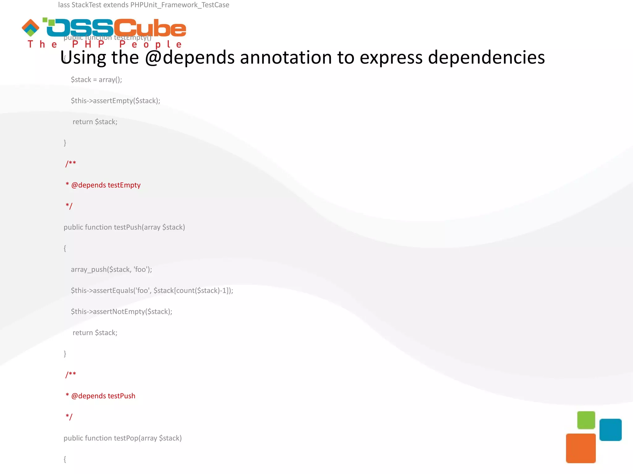 lass StackTest extends PHPUnit_Framework_TestCase public function testEmpty() Using the @depends annotation to express dependencies { $stack = array(); $this->assertEmpty($stack); return $stack; } /** * @depends testEmpty */ public function testPush(array $stack) { array_push($stack, 'foo'); $this->assertEquals('foo', $stack[count($stack)-1]); $this->assertNotEmpty($stack); return $stack; } /** * @depends testPush */ public function testPop(array $stack) { 
