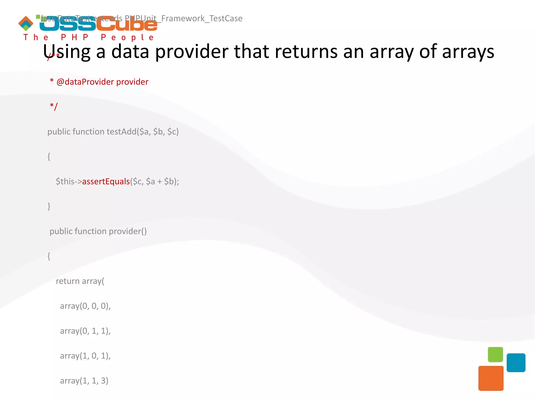 lass DataTest extends PHPUnit_Framework_TestCase Using a data provider that returns an array of arrays /** * @dataProvider provider */ public function testAdd($a, $b, $c) { $this->assertEquals($c, $a + $b); } public function provider() { return array( array(0, 0, 0), array(0, 1, 1), array(1, 0, 1), array(1, 1, 3) 