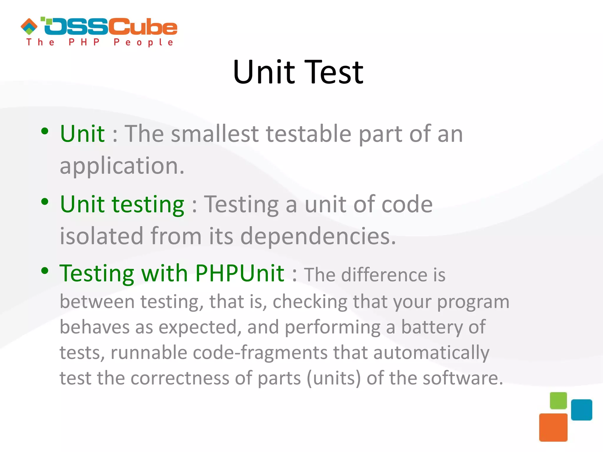 Unit Test  Unit : The smallest testable part of an application.  Unit testing : Testing a unit of code isolated from its dependencies.  Testing with PHPUnit : The difference is between testing, that is, checking that your program behaves as expected, and performing a battery of tests, runnable code-fragments that automatically test the correctness of parts (units) of the software. 