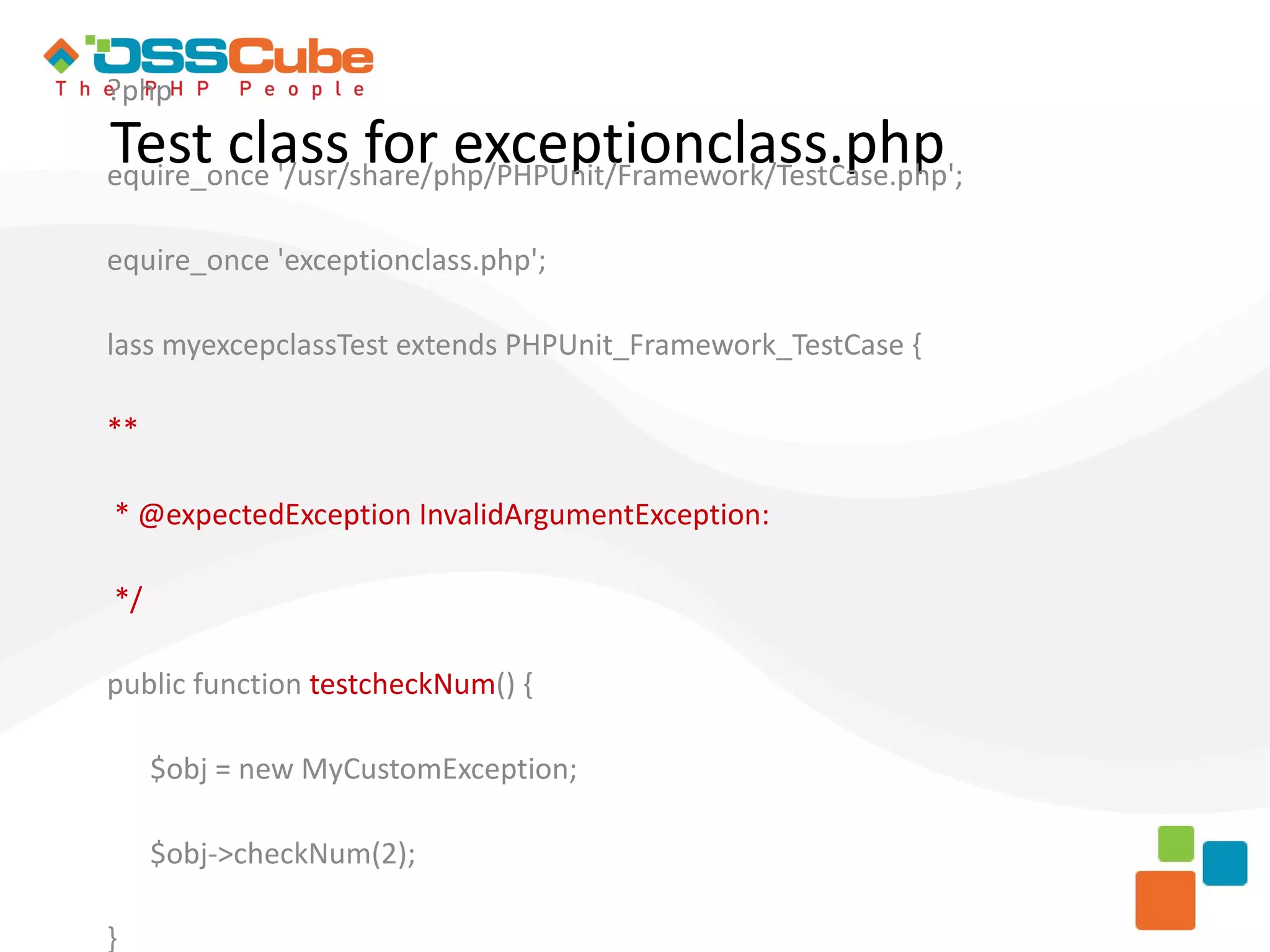 ?php Test class for exceptionclass.php equire_once '/usr/share/php/PHPUnit/Framework/TestCase.php'; equire_once 'exceptionclass.php'; lass myexcepclassTest extends PHPUnit_Framework_TestCase { ** * @expectedException InvalidArgumentException: */ public function testcheckNum() { $obj = new MyCustomException; $obj->checkNum(2); } 