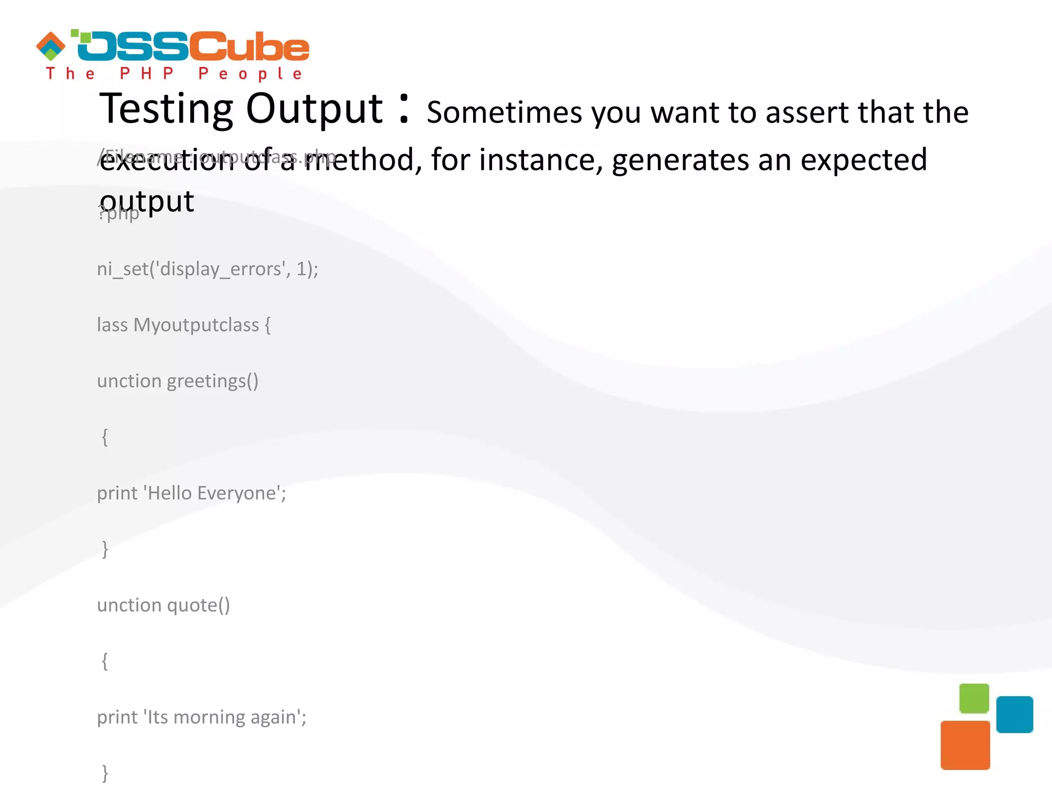 Testing Output : Sometimes you want to assert that the execution of a method, for instance, generates an expected /Filename : outputclass.php output ?php ni_set('display_errors', 1); lass Myoutputclass { unction greetings() { print 'Hello Everyone'; } unction quote() { print 'Its morning again'; } 