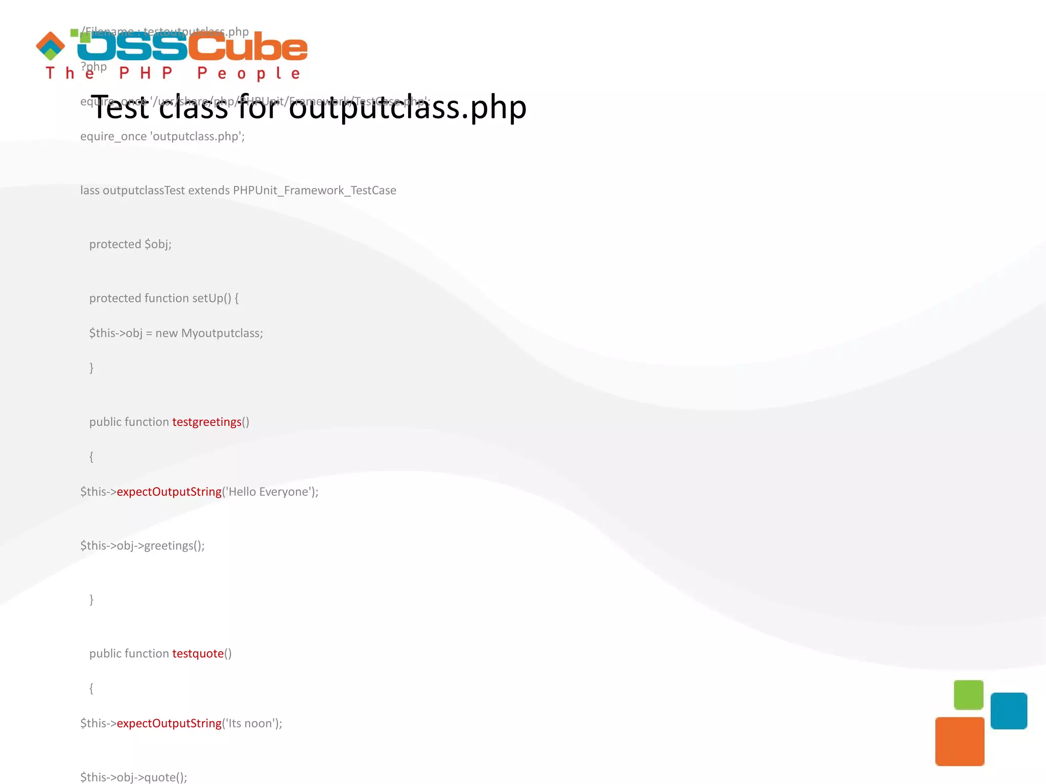 /Filename : testoutputclass.php ?php Test class for outputclass.php equire_once '/usr/share/php/PHPUnit/Framework/TestCase.php'; equire_once 'outputclass.php'; lass outputclassTest extends PHPUnit_Framework_TestCase protected $obj; protected function setUp() { $this->obj = new Myoutputclass; } public function testgreetings() { $this->expectOutputString('Hello Everyone'); $this->obj->greetings(); } public function testquote() { $this->expectOutputString('Its noon'); $this->obj->quote(); 
