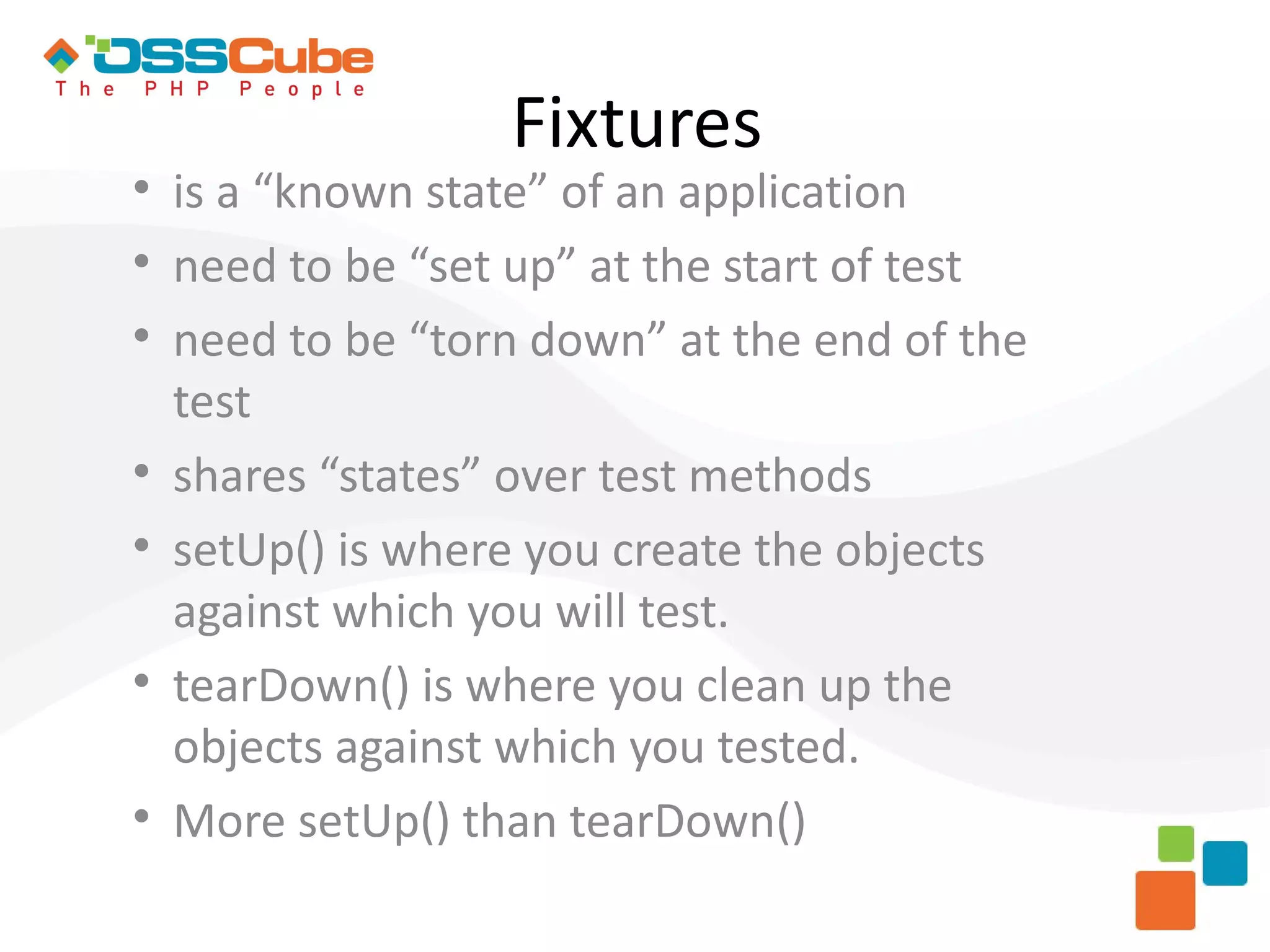 Fixtures  is a “known state” of an application  need to be “set up” at the start of test  need to be “torn down” at the end of the test  shares “states” over test methods  setUp() is where you create the objects against which you will test.  tearDown() is where you clean up the objects against which you tested.  More setUp() than tearDown() 