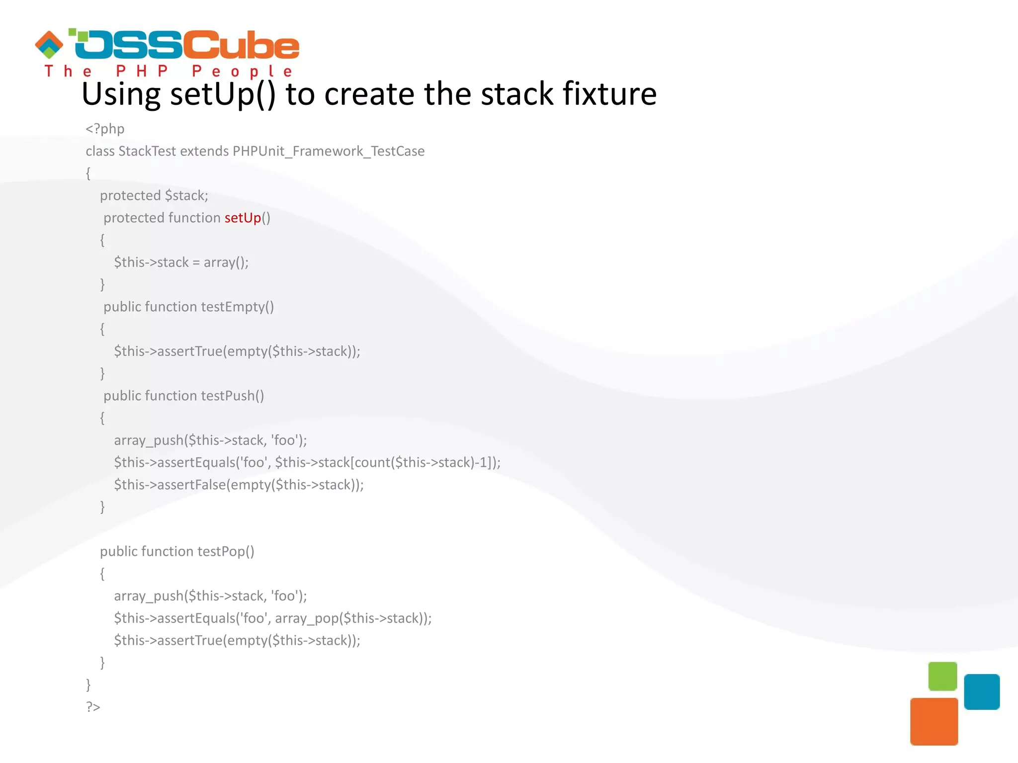 Using setUp() to create the stack fixture <?php class StackTest extends PHPUnit_Framework_TestCase { protected $stack; protected function setUp() { $this->stack = array(); } public function testEmpty() { $this->assertTrue(empty($this->stack)); } public function testPush() { array_push($this->stack, 'foo'); $this->assertEquals('foo', $this->stack[count($this->stack)-1]); $this->assertFalse(empty($this->stack)); } public function testPop() { array_push($this->stack, 'foo'); $this->assertEquals('foo', array_pop($this->stack)); $this->assertTrue(empty($this->stack)); } } ?> 