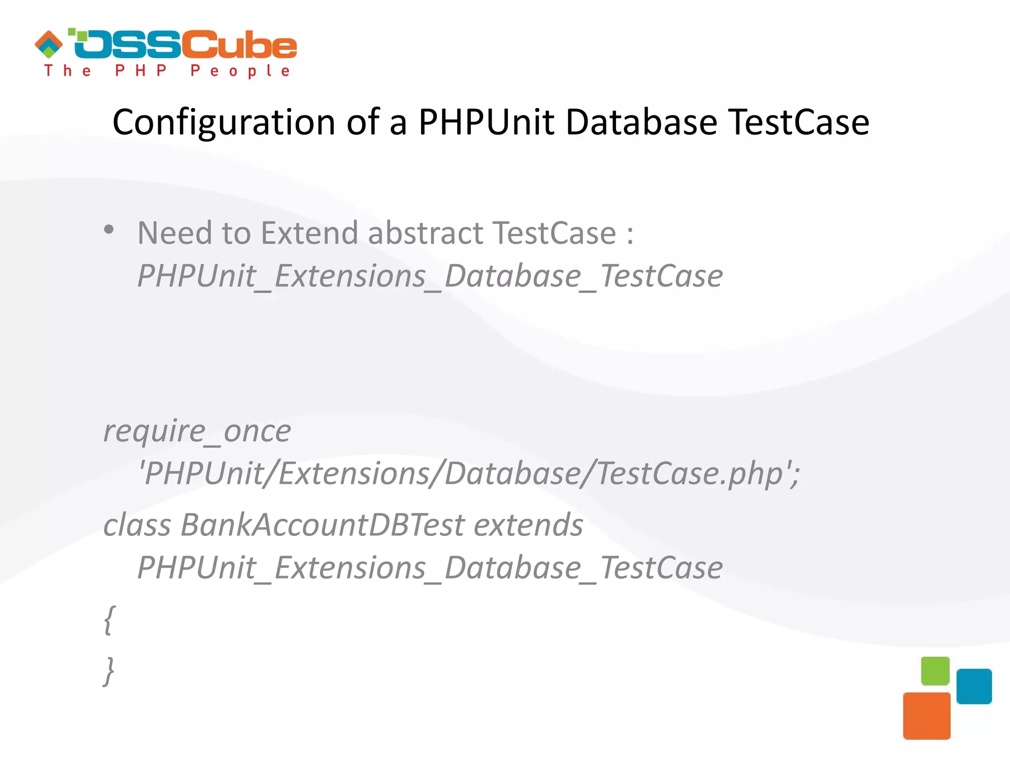 Configuration of a PHPUnit Database TestCase  Need to Extend abstract TestCase : PHPUnit_Extensions_Database_TestCase require_once 'PHPUnit/Extensions/Database/TestCase.php'; class BankAccountDBTest extends PHPUnit_Extensions_Database_TestCase { } 
