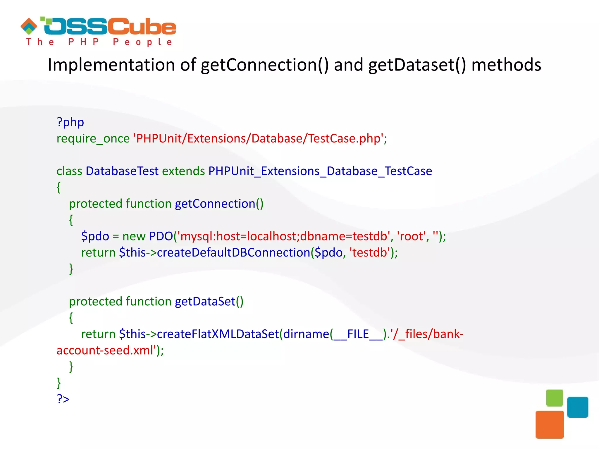 Implementation of getConnection() and getDataset() methods ?php require_once 'PHPUnit/Extensions/Database/TestCase.php'; class DatabaseTest extends PHPUnit_Extensions_Database_TestCase { protected function getConnection() { $pdo = new PDO('mysql:host=localhost;dbname=testdb', 'root', ''); return $this->createDefaultDBConnection($pdo, 'testdb'); } protected function getDataSet() { return $this->createFlatXMLDataSet(dirname(__FILE__).'/_files/bank- account-seed.xml'); } } ?> 