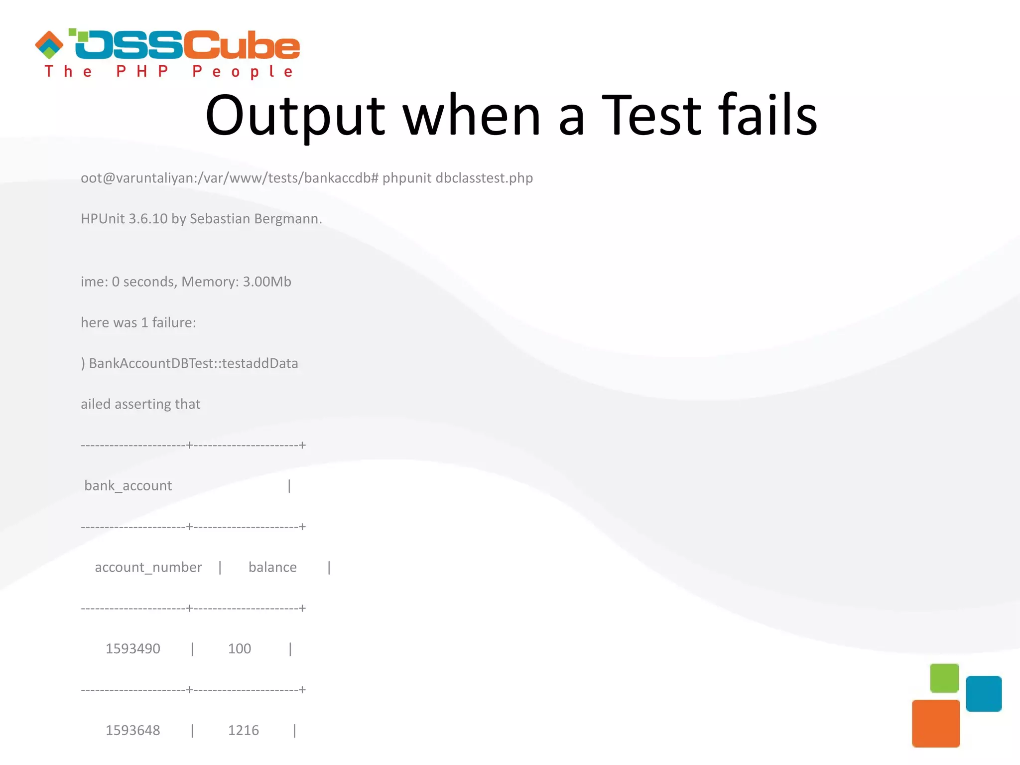 Output when a Test fails oot@varuntaliyan:/var/www/tests/bankaccdb# phpunit dbclasstest.php HPUnit 3.6.10 by Sebastian Bergmann. ime: 0 seconds, Memory: 3.00Mb here was 1 failure: ) BankAccountDBTest::testaddData ailed asserting that ----------------------+----------------------+ bank_account | ----------------------+----------------------+ account_number | balance | ----------------------+----------------------+ 1593490 | 100 | ----------------------+----------------------+ 1593648 | 1216 | 