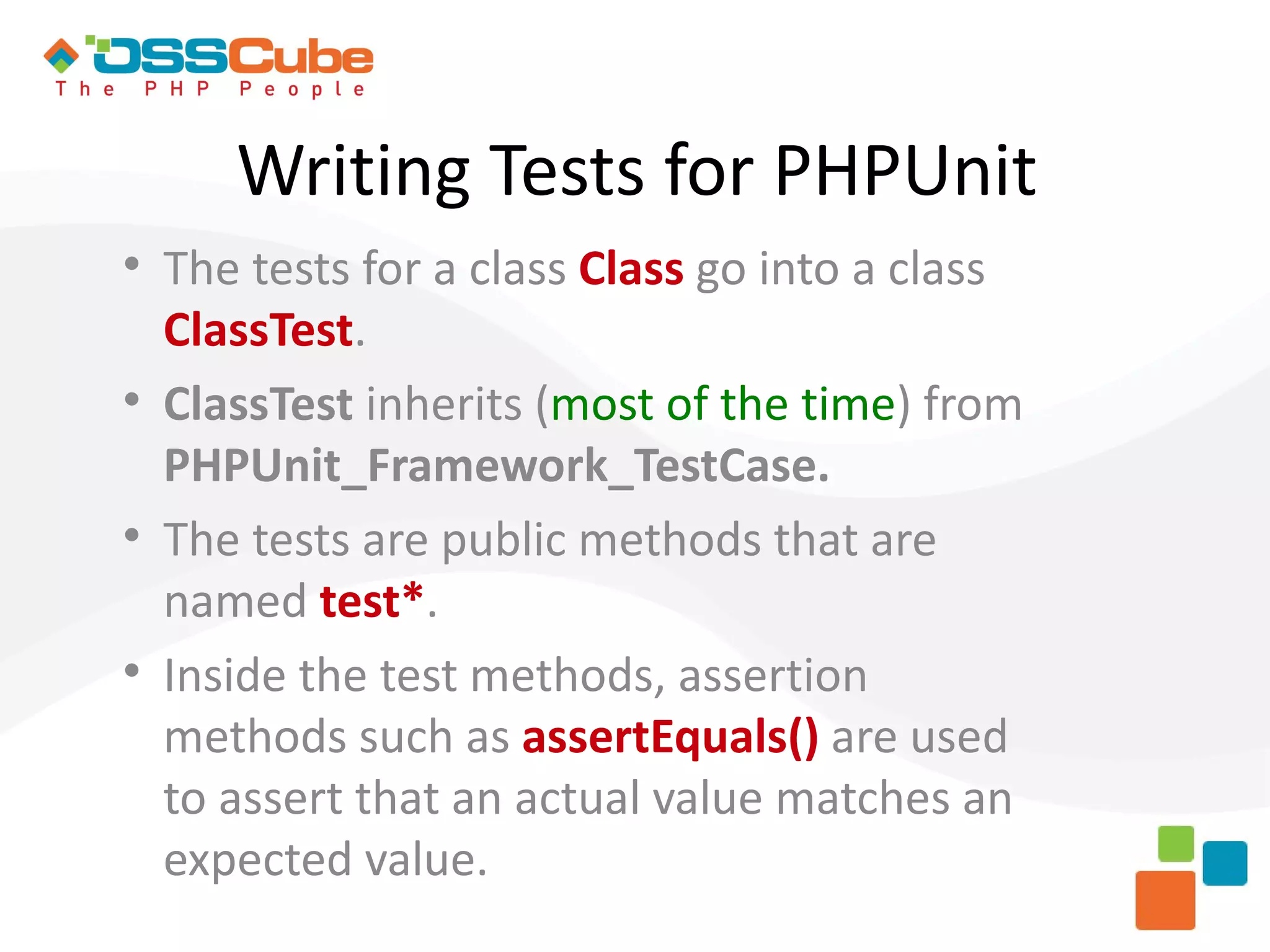 Writing Tests for PHPUnit  The tests for a class Class go into a class ClassTest.  ClassTest inherits (most of the time) from PHPUnit_Framework_TestCase.  The tests are public methods that are named test*.  Inside the test methods, assertion methods such as assertEquals() are used to assert that an actual value matches an expected value. 