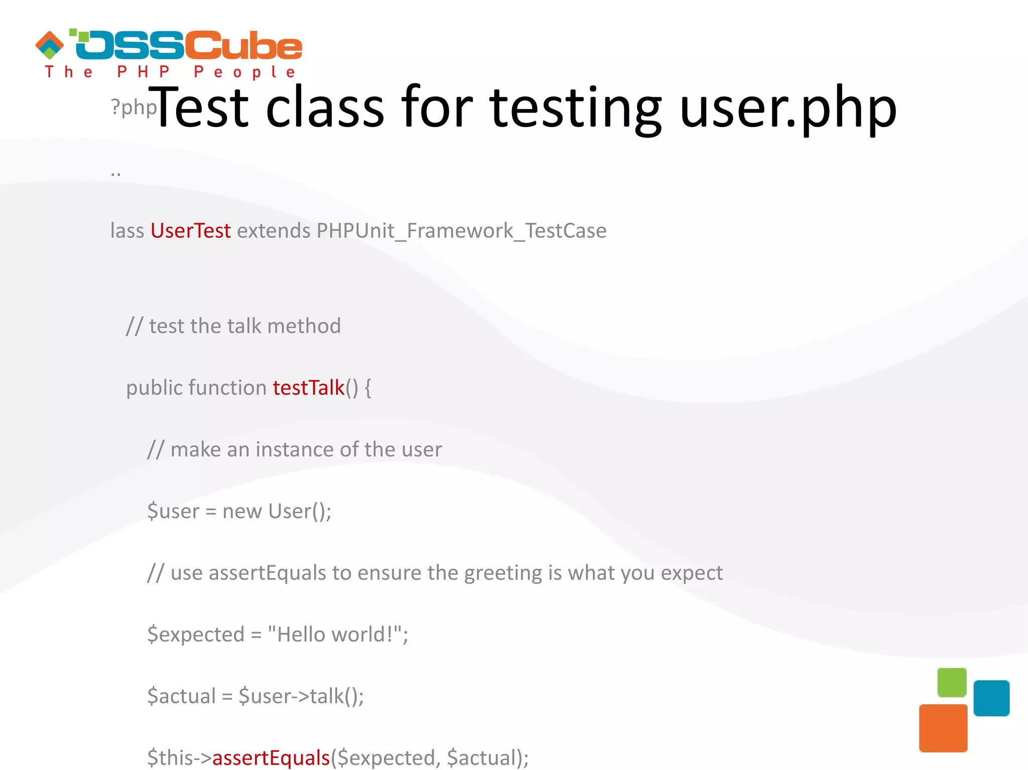 ?php Test class for testing user.php .. lass UserTest extends PHPUnit_Framework_TestCase // test the talk method public function testTalk() { // make an instance of the user $user = new User(); // use assertEquals to ensure the greeting is what you expect $expected = "Hello world!"; $actual = $user->talk(); $this->assertEquals($expected, $actual); 