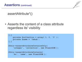 Assertions (continiued)

    assertAttribute*()

●   Asserts the content of a class attribute
    regardless its' visibility

    […]
          private $collection = array( 1, 2, '3' );
          private $name = 'Jakob';
    […]

    $this->assertAttributeContainsOnly(
        'integer', 'collection', new FluentDOM );

    $this->assertAttributeContains(
        'ko', 'name', new FluentDOM );
 
