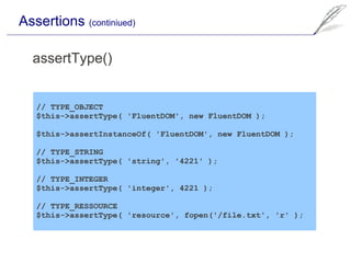 Assertions (continiued)

  assertType()


   // TYPE_OBJECT
   $this->assertType( 'FluentDOM', new FluentDOM );

   $this->assertInstanceOf( 'FluentDOM', new FluentDOM );

   // TYPE_STRING
   $this->assertType( 'string', '4221' );

   // TYPE_INTEGER
   $this->assertType( 'integer', 4221 );

   // TYPE_RESSOURCE
   $this->assertType( 'resource', fopen('/file.txt', 'r' );
 