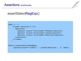 Assertions (continiued)

  assertSelectRegExp()


   $xml = = '
        <items version="1.0">
          <persons>
            <person class="firstname">Thomas</person>
            <person class="firstname">Jakob</person>
            <person class="firstname">Bastian</person>
          </persons>
        </items>
     ';

   $this->assertSelectRegExp(
       'person[class*="name"]','(Jakob|Bastian)', 2, $xml);
 