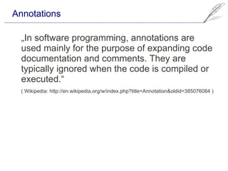 Annotations

  „In software programming, annotations are
  used mainly for the purpose of expanding code
  documentation and comments. They are
  typically ignored when the code is compiled or
  executed.“
  ( Wikipedia: http://en.wikipedia.org/w/index.php?title=Annotation&oldid=385076084 )
 