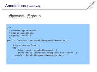 Annotations (continiued)

     @covers, @group

 /**
  * @covers myClass:run
  * @group exceptions
  * @group Trac-123
  */
 public function testInvalidArgumentException() {

      $obj = new myClass();
      try{
          $obj->run( 'invalidArgument' );
          $this->fail('Expected exception not thrown.');
      } catch ( InvalidArgumentException $e ) {
      }
 }
 