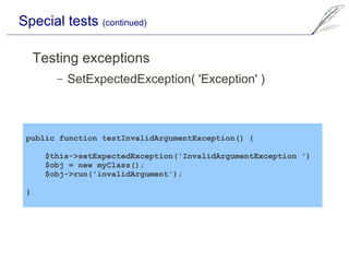 Special tests (continued)

     Testing exceptions
        –   SetExpectedException( 'Exception' )



 public function testInvalidArgumentException() {

      $this->setExpectedException('InvalidArgumentException ')
      $obj = new myClass();
      $obj->run('invalidArgument');

 }
 