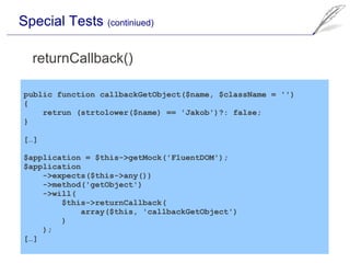 Special Tests (continiued)

  returnCallback()

public function callbackGetObject($name, $className = '')
{
    retrun (strtolower($name) == 'Jakob')?: false;
}

[…]

$application = $this->getMock('FluentDOM');
$application
    ->expects($this->any())
    ->method('getObject')
    ->will(
        $this->returnCallback(
            array($this, 'callbackGetObject')
        )
    );
[…]
 