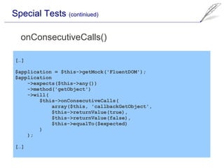 Special Tests (continiued)

  onConsecutiveCalls()

[…]

$application = $this->getMock('FluentDOM');
$application
    ->expects($this->any())
    ->method('getObject')
    ->will(
        $this->onConsecutiveCalls(
            array($this, 'callbackGetObject',
            $this->returnValue(true),
            $this->returnValue(false),
            $this->equalTo($expected)
        )
    );

[…]
 