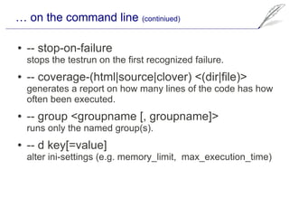 … on the command line (continiued)

●   -- stop-on-failure
    stops the testrun on the first recognized failure.
●   -- coverage-(html|source|clover) <(dir|file)>
    generates a report on how many lines of the code has how
    often been executed.
●   -- group <groupname [, groupname]>
    runs only the named group(s).
●   -- d key[=value]
    alter ini-settings (e.g. memory_limit, max_execution_time)
 