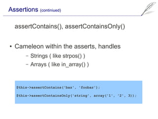 Assertions (continiued)

    assertContains(), assertContainsOnly()

●   Cameleon within the asserts, handles
        –   Strings ( like strpos() )
        –   Arrays ( like in_array() )


    $this->assertContains('baz', 'foobar');

    $this->assertContainsOnly('string', array('1', '2', 3));
 