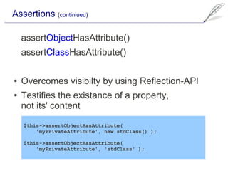 Assertions (continiued)

    assertObjectHasAttribute()
    assertClassHasAttribute()

●   Overcomes visibilty by using Reflection-API
●   Testifies the existance of a property,
    not its' content

    $this->assertObjectHasAttribute(
        'myPrivateAttribute', new stdClass() );

    $this->assertObjectHasAttribute(
        'myPrivateAttribute', 'stdClass' );
 