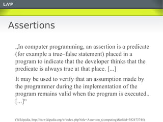 Assertions

 „In computer programming, an assertion is a predicate
 (for example a true–false statement) placed in a
 program to indicate that the developer thinks that the
 predicate is always true at that place. [...]
 It may be used to verify that an assumption made by
 the programmer during the implementation of the
 program remains valid when the program is executed..
 [...]“

 (Wikipedia, http://en.wikipedia.org/w/index.php?title=Assertion_(computing)&oldid=382473744)
 