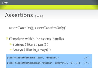 Assertions          (cont.)



 assertContains(), assertContainsOnly()

 Cameleon within the asserts, handles
    Strings ( like strpos() )
    Arrays ( like in_array() )

$this->assertContains('bar', 'foobar');                    // ✓

$this->assertContainsOnly('string', array('1', '2', 3));   // ✗
 