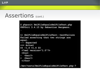 Assertions      (cont.)


     $ phpunit XmlFileEqualsXmlFileTest.php
     PHPUnit 3.4.15 by Sebastian Bergmann.
     …

     1) XmlFileEqualsXmlFileTest::testFailure
     Failed asserting that two strings are
     equal.
     --- Expected
     +++ Actual
     @@ -1,4 +1,4 @@
      <?xml version="1.0"?>
      <foo>
     - <bar/>
     + <baz/>
      </foo>

     /dev/tests/XmlFileEqualsXmlFileTest.php:7
 