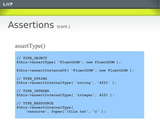 Assertions         (cont.)



 assertType()
 // TYPE_OBJECT
 $this->assertType( 'FluentDOM', new FluentDOM );

 $this->assertInstanceOf( 'FluentDOM', new FluentDOM );

 // TYPE_STRING
 $this->assertInternalType( 'string', '4221' );

 // TYPE_INTEGER
 $this->assertInternalType( 'integer', 4221 );

 // TYPE_RESSOURCE
 $this->assertInternalType(
     'resource', fopen('/file.txt', 'r' );
 
