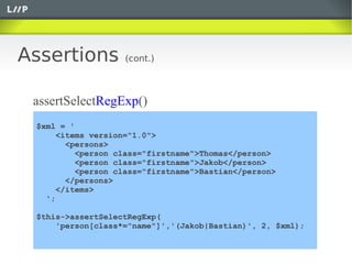 Assertions         (cont.)



 assertSelectRegExp()
 $xml = '
      <items version="1.0">
        <persons>
          <person class="firstname">Thomas</person>
          <person class="firstname">Jakob</person>
          <person class="firstname">Bastian</person>
        </persons>
      </items>
   ';

 $this->assertSelectRegExp(
     'person[class*="name"]','(Jakob|Bastian)', 2, $xml);
 