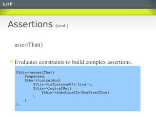 Assertions         (cont.)



 assertThat()

 Evaluates constraints to build complex assertions.
 $this->assertThat(
     $expected,
     $ths->logicalAnd(
         $this->isInstanceOf('tire'),
         $this->logicalNot(
             $this->identicalTo($myFrontTire)
         )
     )
 );
 