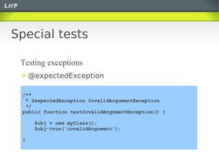 Special tests

 Testing exceptions
     @expectedException

 /**
  * @expectedException InvalidArgumentException
  */
 public function testInvalidArgumentException() {

      $obj = new myClass();
      $obj->run('invalidArgument');

 }
 