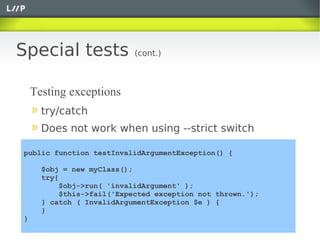 Special tests              (cont.)



    Testing exceptions
      try/catch
      Does not work when using --strict switch

public function testInvalidArgumentException() {

      $obj = new myClass();
      try{
          $obj->run( 'invalidArgument' );
          $this->fail('Expected exception not thrown.');
      } catch ( InvalidArgumentException $e ) {
      }
}
 