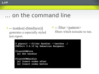 … on the command line

 -- testdox[-(html|text)]         -- filter <pattern>
 generates a especially styled    filters which testsuite to run.
 test report.

     $ phpunit --filter Handler --testdox ./
     PHPUnit 3.4.15 by Sebastian Bergmann.

     FluentDOMCore
      [x] Get handler

     FluentDOMHandler
      [x] Insert nodes after
      [x] Insert nodes before
 
