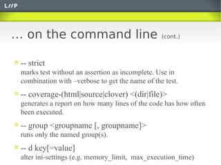 … on the command line                            (cont.)



 -- strict
 marks test without an assertion as incomplete. Use in
 combination with –verbose to get the name of the test.
 -- coverage-(html|source|clover) <(dir|file)>
 generates a report on how many lines of the code has how often
 been executed.
 -- group <groupname [, groupname]>
 runs only the named group(s).
 -- d key[=value]
 alter ini-settings (e.g. memory_limit, max_execution_time)
 