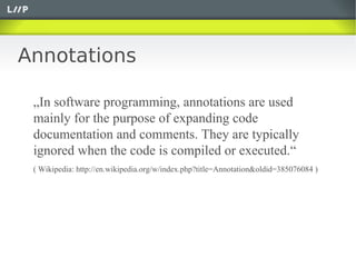 Annotations

 „In software programming, annotations are used
 mainly for the purpose of expanding code
 documentation and comments. They are typically
 ignored when the code is compiled or executed.“
 ( Wikipedia: http://en.wikipedia.org/w/index.php?title=Annotation&oldid=385076084 )
 