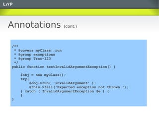 Annotations              (cont.)



/** @covers, @group
 * @covers myClass::run
 * @group exceptions
 * @group Trac-123
 */
public function testInvalidArgumentException() {

     $obj = new myClass();
     try{
         $obj->run( 'invalidArgument' );
         $this->fail('Expected exception not thrown.');
     } catch ( InvalidArgumentException $e ) {
     }
}
 