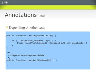 Annotations              (cont.)



    Depending on other tests

public function testIsApcAvailable() {

     if ( ! extension_loaded( 'apc' ) ) {
         $this->markTestSkipped( 'Required APC not available' );
     }
}

/**
 * @depend testIsApcAvailable
 */
public function testGetFileFromAPC () {

}
 