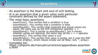 Assertions
• An assertion is the heart and soul of unit testing.
• It is an assertion that a given value suits particular
constraint defined by the assert statement.
• The most basic assertions
› assertTrue(): This verifies that a condition is true
› assertFalse(): This verifies that a condition is false
› assertEquals(): This verifies that expected and actual values are
equal, the same way as the PHP comparison operator = =
› assertSame(): This is similar to assertEquals(), but it checks
whether values are identical, the same way as the = = = operator
› assertNull(): This verifies that value is null
› assertEmpty(): This verifies that value is empty, but it uses the PHP
function empty(), which means empty can be false, null, '', array()
• Complete list:
https://phpunit.de/manual/current/en/appendixes.assertion
s.html
 