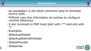 Annotations
• An annotation is doc block comment used to annotate
source code.
• PHPUnit uses this information at runtime to configure
runtime behaviour.
• A doc comment in PHP must start with /** and end with
*/
• Examples:
• @backupGlobals
• @backupStaticAttributes
• @dataProvider
• @depends
 