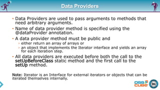 Data Providers
• Data Providers are used to pass arguments to methods that
need arbitrary arguments.
• Name of data provider method is specified using the
@dataProvider annotation.
• A data provider method must be public and
› either return an array of arrays or
› an object that implements the Iterator interface and yields an array
for each iteration step.
• All data providers are executed before both the call to the
setUpBeforeClass static method and the first call to the
setUp method.
Note: Iterator is an Interface for external iterators or objects that can be
iterated themselves internally.
 