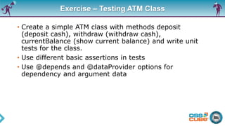 Exercise – Testing ATM Class
• Create a simple ATM class with methods deposit
(deposit cash), withdraw (withdraw cash),
currentBalance (show current balance) and write unit
tests for the class.
• Use different basic assertions in tests
• Use @depends and @dataProvider options for
dependency and argument data
 