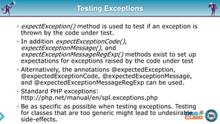 Testing Exceptions
• expectException() method is used to test if an exception is
thrown by the code under test.
• In addition expectExceptionCode(),
expectExceptionMessage(), and
expectExceptionMessageRegExp() methods exist to set up
expectations for exceptions raised by the code under test
• Alternatively, the annotations @expectedException,
@expectedExceptionCode, @expectedExceptionMessage,
and @expectedExceptionMessageRegExp can be used.
• Standard PHP exceptions:
http://php.net/manual/en/spl.exceptions.php
• Be as specific as possible when testing exceptions. Testing
for classes that are too generic might lead to undesirable
side-effects.
 
