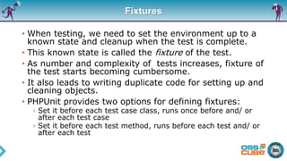 Fixtures
• When testing, we need to set the environment up to a
known state and cleanup when the test is complete.
• This known state is called the fixture of the test.
• As number and complexity of tests increases, fixture of
the test starts becoming cumbersome.
• It also leads to writing duplicate code for setting up and
cleaning objects.
• PHPUnit provides two options for defining fixtures:
› Set it before each test case class, runs once before and/ or
after each test case
› Set it before each test method, runs before each test and/ or
after each test
 